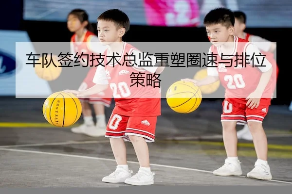 车队签约技术总监重塑圈速与排位策略